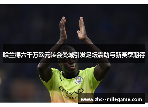 哈兰德六千万欧元转会曼城引发足坛震动与新赛季期待 哈兰德六千万欧元转会曼城引发足坛震动与新赛季期待