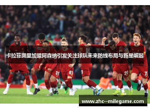 卡拉菲奥里加盟阿森纳引发关注球队未来防线布局与新星崛起 卡拉菲奥里加盟阿森纳引发关注球队未来防线布局与新星崛起