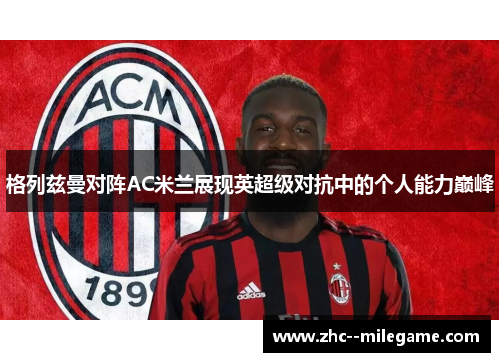 格列兹曼对阵AC米兰展现英超级对抗中的个人能力巅峰 格列兹曼对阵AC米兰展现英超级对抗中的个人能力巅峰